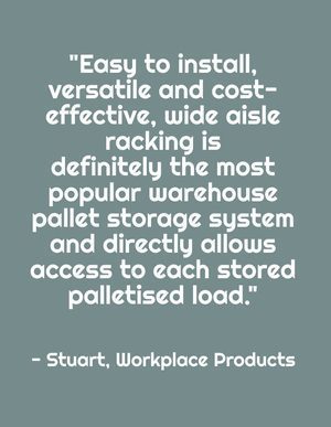 "Easy to install, versatile and cost-effective, wide aisle racking is definitely the most popular warehouse pallet storage system and directly allows access to each stored palletised load." - Stuart, Workplace Products